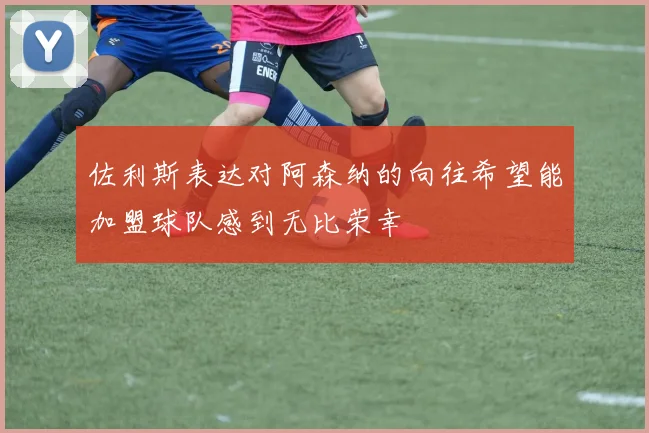 佐利斯表达对阿森纳的向往希望能加盟球队感到无比荣幸