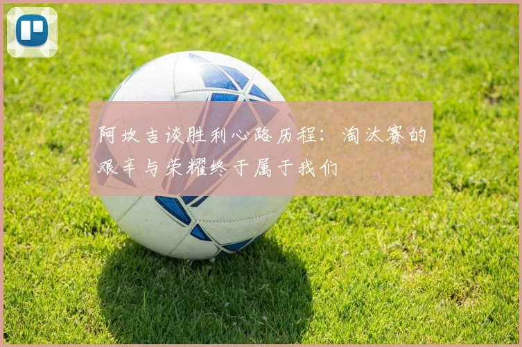 阿坎吉谈胜利心路历程：淘汰赛的艰辛与荣耀终于属于我们