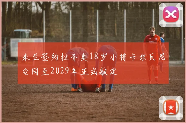 米兰签约拉齐奥18岁小将卡尔瓦尼合同至2029年正式敲定