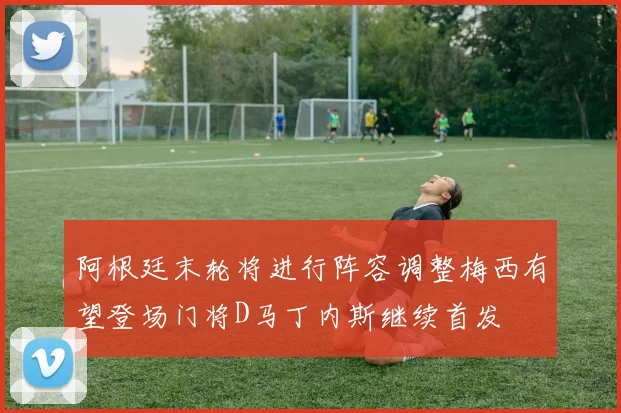 阿根廷末轮将进行阵容调整梅西有望登场门将D马丁内斯继续首发