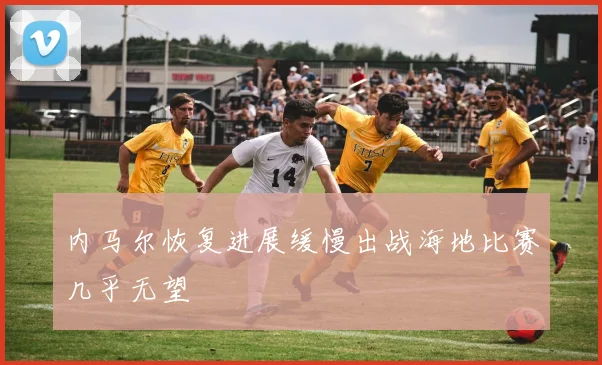 内马尔恢复进展缓慢出战海地比赛几乎无望