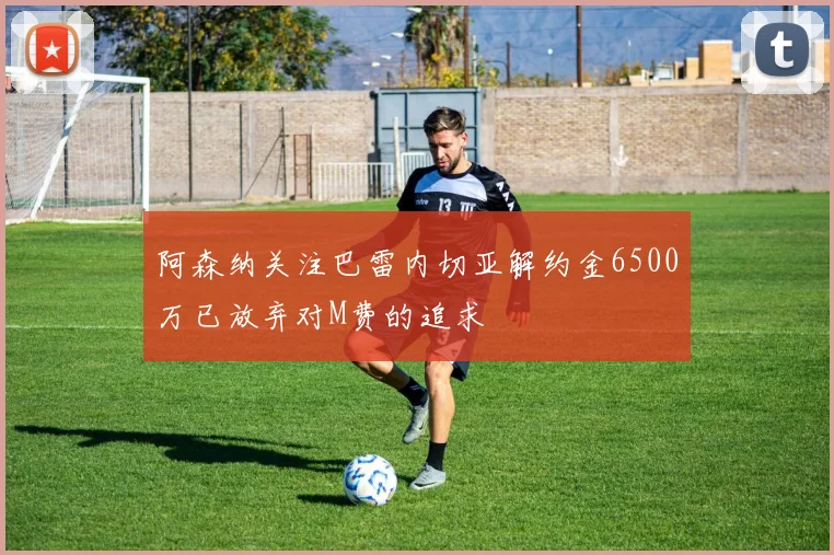阿森纳关注巴雷内切亚解约金6500万已放弃对M费的追求