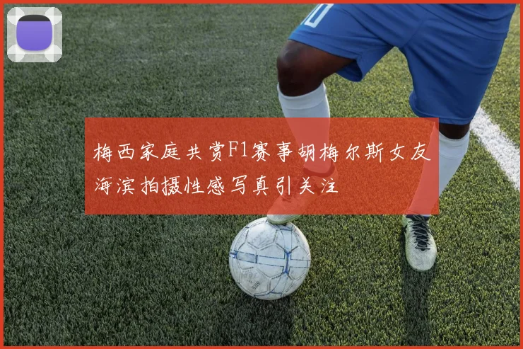 梅西家庭共赏F1赛事胡梅尔斯女友海滨拍摄性感写真引关注