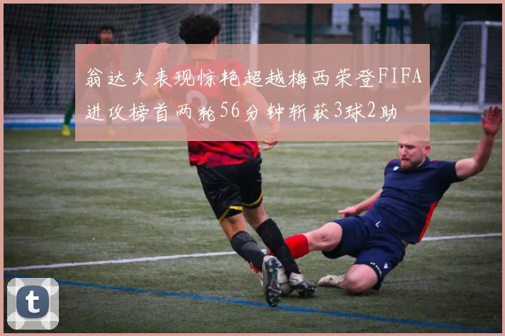 翁达夫表现惊艳超越梅西荣登FIFA进攻榜首两轮56分钟斩获3球2助