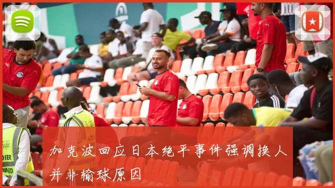 加克波回应日本绝平事件强调换人并非输球原因
