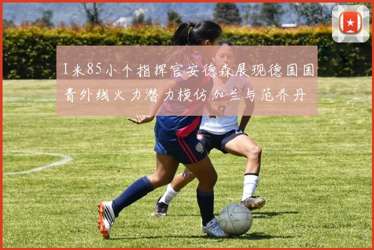 1米85小个指挥官安德森展现德国国青外线火力潜力模仿加兰与范乔丹风格