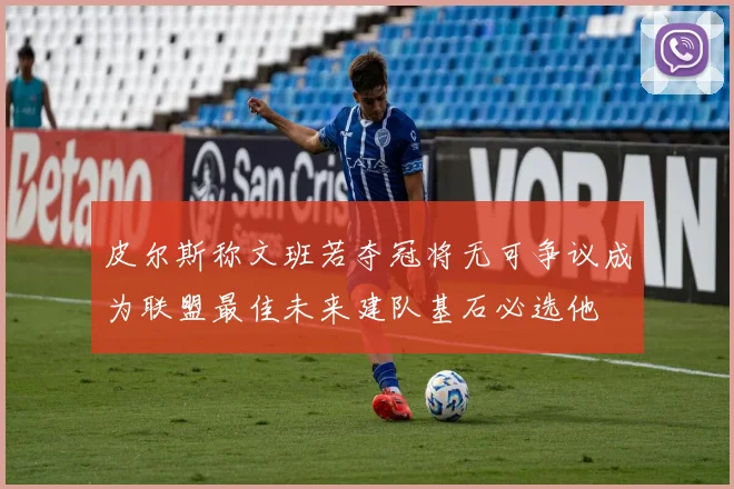 皮尔斯称文班若夺冠将无可争议成为联盟最佳未来建队基石必选他