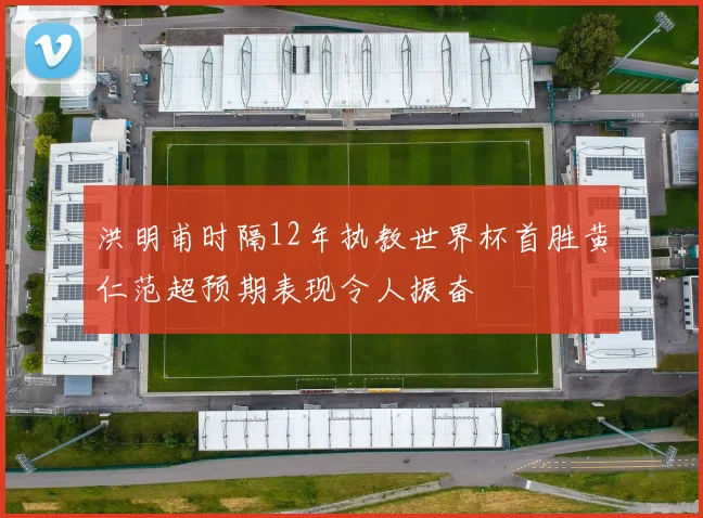 洪明甫时隔12年执教世界杯首胜黄仁范超预期表现令人振奋