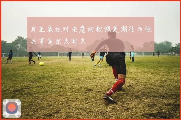 库里表达对老詹的钦佩更期待与他共享高尔夫时光